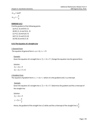 Additional Mathematics Module Form 4
Chapter 6- Coordinate Geometry SMK Agama Arau, Perlis
Page | 70
θtan=ABm
4
5
−=ABm
EXERCISE 6.4.2
Find the gradient of the following points.
(a) A (2, 3) and B (4, 5)
(b) M (-3, 1) and N (4, -2)
(c) P (2, 3) and Q (4, 3)
(d) C (2, 5) and D (2, 8)
(e) F(0, 6) and G( 3, 0)
6.4.3 The Equation of a Straight Line
1-General Form
The equation of general form is 0=++ cbyax
Example:
Given the equation of a straight line is 542 += xy . Change the equation into the general form.
Solution:
542 += xy
0524 =+− yx
2-Gradient Form
The equation of gradient form is cmxy += where m is the gradient and c is y-intercept
Example:
Given the equation of a straight line is 542 += xy . Determine the gradient and the y-intercept of
the straight line.
Solution:
542 += xy
2
5
2 += xy
Hence, the gradient of the straight line is 2 while and the y-intercept of the straight line is
2
5
.
 