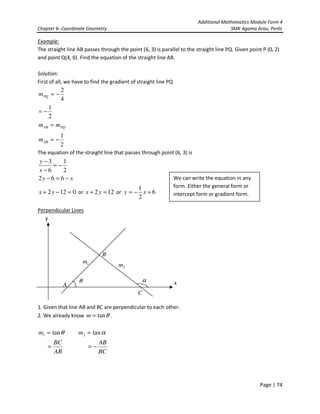 Additional Mathematics Module Form 4
Chapter 6- Coordinate Geometry SMK Agama Arau, Perlis
Page | 74
Example:
The straight line AB passes through the point (6, 3) is parallel to the straight line PQ. Given point P (0, 2)
and point Q(4, 0). Find the equation of the straight line AB.
Solution:
First of all, we have to find the gradient of straight line PQ
4
2
−=PQm
2
1
−=
PQAB mm =
2
1
−=ABm
The equation of the straight line that passes through point (6, 3) is
xy
x
y
−=−
−=
−
−
662
2
1
6
3
0122 =−+ yx or 122 =+ yx or 6
2
1
+−= xy
Perpendicular Lines
y
x
1. Given that line AB and BC are perpendicular to each other.
2. We already know θtan=m .
θtan1 =m αtan2 =m
AB
BC
=
BC
AB
−=
B
C
A
θ α
1m
2m
We can write the equation in any
form. Either the general form or
intercept form or gradient form.
 