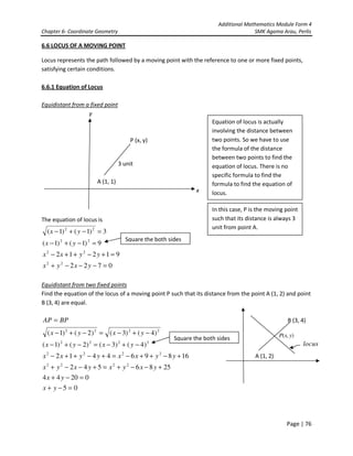 Additional Mathematics Module Form 4
Chapter 6- Coordinate Geometry SMK Agama Arau, Perlis
Page | 76
6.6 LOCUS OF A MOVING POINT
Locus represents the path followed by a moving point with the reference to one or more fixed points,
satisfying certain conditions.
6.6.1 Equation of Locus
Equidistant from a fixed point
y
P (x, y)
3 unit
A (1, 1)
x
The equation of locus is
0722
91212
9)1()1(
3)1()1(
22
22
22
22
=−−−+
=+−++−
=−+−
=−+−
yxyx
yyxx
yx
yx
Equidistant from two fixed points
Find the equation of the locus of a moving point P such that its distance from the point A (1, 2) and point
B (3, 4) are equal.
B (3, 4)
A (1, 2)
Equation of locus is actually
involving the distance between
two points. So we have to use
the formula of the distance
between two points to find the
equation of locus. There is no
specific formula to find the
formula to find the equation of
locus.
In this case, P is the moving point
such that its distance is always 3
unit from point A.
05
02044
2586542
168964412
)4()3()2()1(
)4()3()2()1(
2222
2222
2222
2222
=−+
=−+
+−−+=+−−+
+−++−=+−++−
−+−=−+−
−+−=−+−
=
yx
yx
yxyxyxyx
yyxxyyxx
yxyx
yxyx
BPAP
locus
),( yxP
Square the both sides
Square the both sides
 