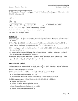 Additional Mathematics Module Form 4
Chapter 6- Coordinate Geometry SMK Agama Arau, Perlis
Page | 77
Constant ratio between two fixed points
Find the equation of locus of a moving point R such that its distance from the point E (4, 3) and the point
F (1, 5) is in the ration 3: 1.
0209841088
961682259099189
96168)251012(9
)3()4()5()1(3
3
1
3
22
2222
2222
2222
=+−−+
+−++−=+−++−
+−++−=+−++−
−+−=−+−
=
=
yxyx
yyxxyyxx
yyxxyyxx
yxyx
RERF
RF
RE
EXERCISE 6.6
1. Given the point A (0, 3) and the point B (1, 4).Find the equation of locus of a moving point Q such that
AQ= 2QB.
2. Given A (5, -2) and B (2, 1) are two fixed points. Point Q moves such that the ratio of AQ: QB = 2: 1.
Show that the equation of the locus of point Q is 034222
=−−−+ yxyx .
3. P is a moving point such that its distances from the points A(2, 5) and B(0, 3) is in the ratio of 2: 1. Find
the equation of locus P.
4. N is a locus which moves in such a way that NP=NQ. Given that P and Q are coordinates (-3, 6) and
(6,- 4) respectively, find the equation of locus N.
5. Show that the equation of the locus of a point that moves in such way that is distance from a fixed
point (3, -1) is 6 units, is by 0262622
=−+−+ yxyx .
CHAPTER REVIEW EXERCISE
1. Given the equation of straight lines AB and CD are 1
6
=+
k
yx
and 0432 =−+ yx respectively, find
the value of k if AB is perpendicular to CD.
2. The coordinates of the point A and B are (-2, 3) and (7, -3) respectively. Find
(a) the coordinates of C given that AB: BC = 1: 2.
(b) the equation of the straight line that passes through B and is perpendicular to AB.
3. ABCD is a parallelogram with coordinates A (-2, 3), B (3,4), C (2, -1) and D (h, k).
(a) Find the value of h and k.
(b) Find the equations of the diagonals AC and BD.
(c) State the angle between the diagonals AC and BD.
(d) Find the area of the parallelogram ABCD.
Square the both sides
 