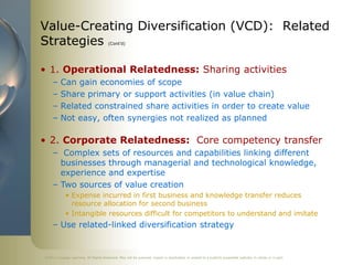 Value-Creating Diversification (VCD): Related
Strategies                              (Cont’d)




• 1. Operational Relatedness: Sharing activities
     –   Can gain economies of scope
     –   Share primary or support activities (in value chain)
     –   Related constrained share activities in order to create value
     –   Not easy, often synergies not realized as planned

• 2. Corporate Relatedness: Core competency transfer
     – Complex sets of resources and capabilities linking different
       businesses through managerial and technological knowledge,
       experience and expertise
     – Two sources of value creation
            • Expense incurred in first business and knowledge transfer reduces
              resource allocation for second business
            • Intangible resources difficult for competitors to understand and imitate
     – Use related-linked diversification strategy


©2011 Cengage Learning. All Rights Reserved. May not be scanned, copied or duplicated, or posted to a publicly accessible website, in whole or in part.
 