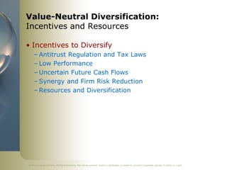 Value-Neutral Diversification:
Incentives and Resources

• Incentives to Diversify
     – Antitrust Regulation and Tax Laws
     – Low Performance
     – Uncertain Future Cash Flows
     – Synergy and Firm Risk Reduction
     – Resources and Diversification




©2011 Cengage Learning. All Rights Reserved. May not be scanned, copied or duplicated, or posted to a publicly accessible website, in whole or in part.
 