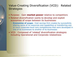 Value-Creating Diversification (VCD): Related
Strategies

• Purpose: Gain market power relative to competitors
• Related diversification wants to develop and exploit
  economies of scope between its businesses
     – Economies of scope: Cost savings firm creates by successfully
       sharing some of its resources and capabilities or transferring one
       or more corporate-level core competencies that were developed in
       one of its businesses to another of its businesses
• VCD: Composed of ‘related’ diversification strategies
  including Operational and Corporate relatedness




©2011 Cengage Learning. All Rights Reserved. May not be scanned, copied or duplicated, or posted to a publicly accessible website, in whole or in part.
 