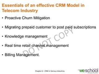 Essentials of an effective CRM Model in
Telecom Industry
• Proactive Churn Mitigation
• Migrating prepaid customer to post paid subscriptions
• Knowledge management
• Real time retail channel management
• Billing Management.
10Chapter 6 – CRM in Various Industries
 