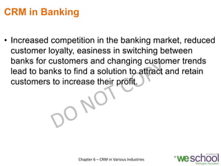 CRM in Banking
• Increased competition in the banking market, reduced
customer loyalty, easiness in switching between
banks for customers and changing customer trends
lead to banks to find a solution to attract and retain
customers to increase their profit.
11Chapter 6 – CRM in Various Industries
 