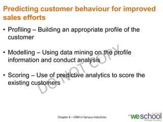 Predicting customer behaviour for improved
sales efforts
• Profiling – Building an appropriate profile of the
customer
• Modelling – Using data mining on the profile
information and conduct analysis
• Scoring – Use of predictive analytics to score the
existing customers
14Chapter 6 – CRM in Various Industries
 