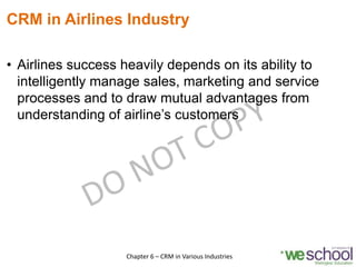 CRM in Airlines Industry
• Airlines success heavily depends on its ability to
intelligently manage sales, marketing and service
processes and to draw mutual advantages from
understanding of airline’s customers
15Chapter 6 – CRM in Various Industries
 