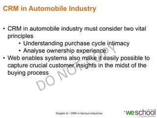 CRM in Automobile Industry
• CRM in automobile industry must consider two vital
principles
• Understanding purchase cycle intimacy
• Analyse ownership experience
• Web enables systems also make it easily possible to
capture crucial customer insights in the midst of the
buying process
17Chapter 6 – CRM in Various Industries
 