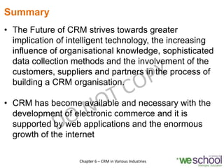 Summary
• The Future of CRM strives towards greater
implication of intelligent technology, the increasing
influence of organisational knowledge, sophisticated
data collection methods and the involvement of the
customers, suppliers and partners in the process of
building a CRM organisation.
• CRM has become available and necessary with the
development of electronic commerce and it is
supported by web applications and the enormous
growth of the internet
18Chapter 6 – CRM in Various Industries
 