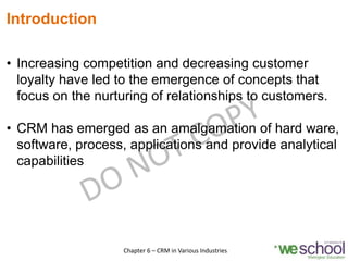 Introduction
• Increasing competition and decreasing customer
loyalty have led to the emergence of concepts that
focus on the nurturing of relationships to customers.
• CRM has emerged as an amalgamation of hard ware,
software, process, applications and provide analytical
capabilities
3Chapter 6 – CRM in Various Industries
 