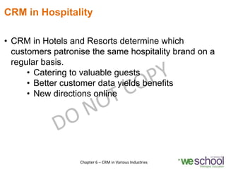 CRM in Hospitality
• CRM in Hotels and Resorts determine which
customers patronise the same hospitality brand on a
regular basis.
• Catering to valuable guests
• Better customer data yields benefits
• New directions online
4Chapter 6 – CRM in Various Industries
 