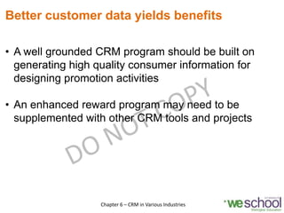 Better customer data yields benefits
• A well grounded CRM program should be built on
generating high quality consumer information for
designing promotion activities
• An enhanced reward program may need to be
supplemented with other CRM tools and projects
6Chapter 6 – CRM in Various Industries
 