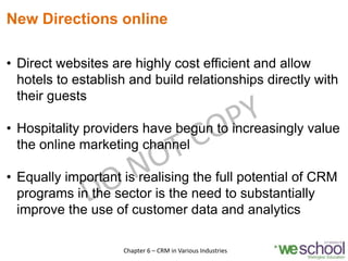 New Directions online
• Direct websites are highly cost efficient and allow
hotels to establish and build relationships directly with
their guests
• Hospitality providers have begun to increasingly value
the online marketing channel
• Equally important is realising the full potential of CRM
programs in the sector is the need to substantially
improve the use of customer data and analytics
7Chapter 6 – CRM in Various Industries
 