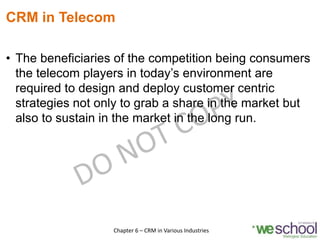 CRM in Telecom
• The beneficiaries of the competition being consumers
the telecom players in today’s environment are
required to design and deploy customer centric
strategies not only to grab a share in the market but
also to sustain in the market in the long run.
8Chapter 6 – CRM in Various Industries
 