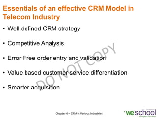 Essentials of an effective CRM Model in
Telecom Industry
• Well defined CRM strategy
• Competitive Analysis
• Error Free order entry and validation
• Value based customer service differentiation
• Smarter acquisition
9Chapter 6 – CRM in Various Industries
 