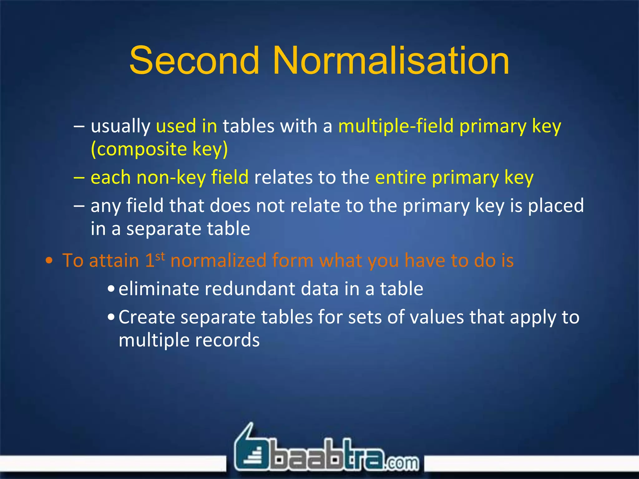 Second Normalisation
– usually used in tables with a multiple-field primary key
(composite key)
– each non-key field relates to the entire primary key
– any field that does not relate to the primary key is placed
in a separate table
• To attain 1st normalized form what you have to do is
•eliminate redundant data in a table
•Create separate tables for sets of values that apply to
multiple records
 