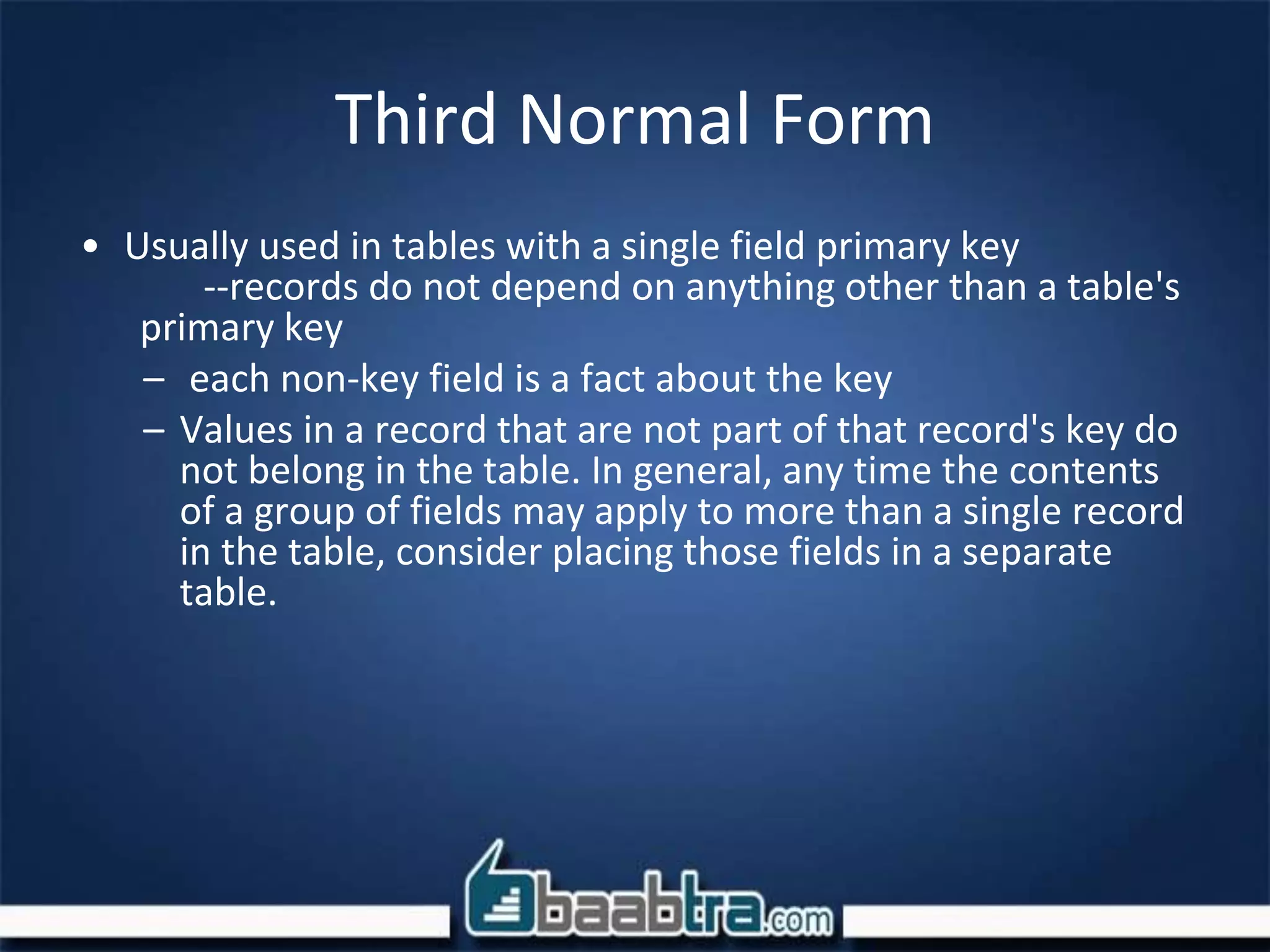Third Normal Form
• Usually used in tables with a single field primary key
--records do not depend on anything other than a table's
primary key
– each non-key field is a fact about the key
– Values in a record that are not part of that record's key do
not belong in the table. In general, any time the contents
of a group of fields may apply to more than a single record
in the table, consider placing those fields in a separate
table.
 