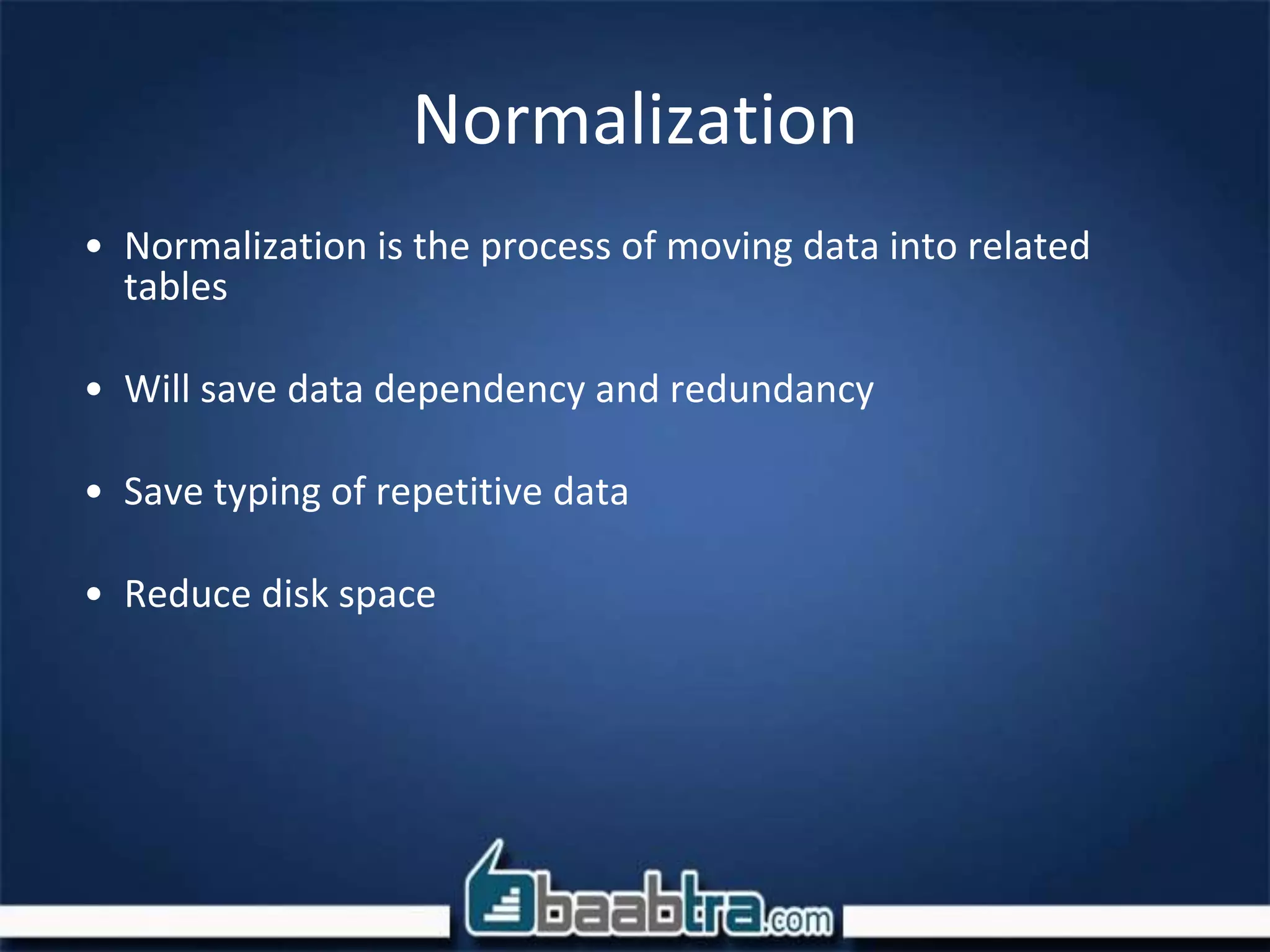Normalization
• Normalization is the process of moving data into related
tables
• Will save data dependency and redundancy
• Save typing of repetitive data
• Reduce disk space
 