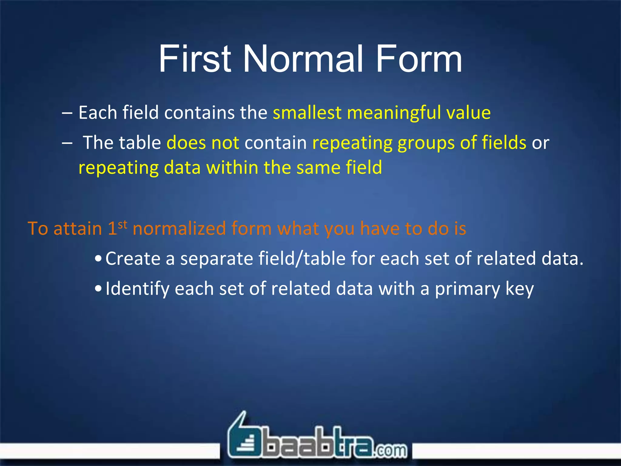 First Normal Form
– Each field contains the smallest meaningful value
– The table does not contain repeating groups of fields or
repeating data within the same field
To attain 1st normalized form what you have to do is
•Create a separate field/table for each set of related data.
•Identify each set of related data with a primary key
 