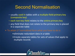 Second Normalisation
– usually used in tables with a multiple-field primary key
(composite key)
– each non-key field relates to the entire primary key
– any field that does not relate to the primary key is placed
in a separate table
• To attain 1st normalized form what you have to do is
•eliminate redundant data in a table
•Create separate tables for sets of values that apply to
multiple records
 