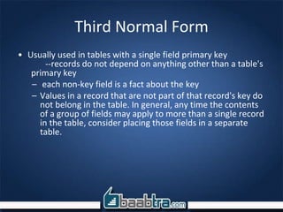 Third Normal Form
• Usually used in tables with a single field primary key
--records do not depend on anything other than a table's
primary key
– each non-key field is a fact about the key
– Values in a record that are not part of that record's key do
not belong in the table. In general, any time the contents
of a group of fields may apply to more than a single record
in the table, consider placing those fields in a separate
table.
 
