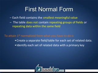 First Normal Form
– Each field contains the smallest meaningful value
– The table does not contain repeating groups of fields or
repeating data within the same field
To attain 1st normalized form what you have to do is
•Create a separate field/table for each set of related data.
•Identify each set of related data with a primary key
 