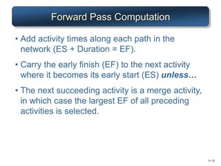 6–16
Forward Pass Computation
• Add activity times along each path in the
network (ES + Duration = EF).
• Carry the early finish (EF) to the next activity
where it becomes its early start (ES) unless…
• The next succeeding activity is a merge activity,
in which case the largest EF of all preceding
activities is selected.
 