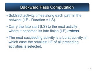 6–18
Backward Pass Computation
• Subtract activity times along each path in the
network (LF - Duration = LS).
• Carry the late start (LS) to the next activity
where it becomes its late finish (LF) unless
• The next succeeding activity is a burst activity, in
which case the smallest LF of all preceding
activities is selected.
 