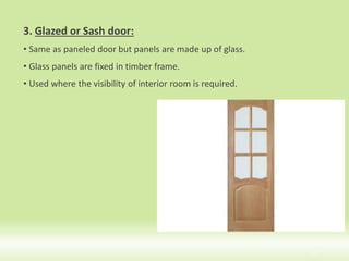 3. Glazed or Sash door:
• Same as paneled door but panels are made up of glass.
• Glass panels are fixed in timber frame.
• Used where the visibility of interior room is required.
12
 
