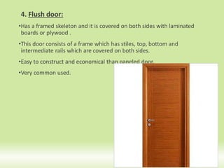 4. Flush door:
•Has a framed skeleton and it is covered on both sides with laminated
boards or plywood .
•This door consists of a frame which has stiles, top, bottom and
intermediate rails which are covered on both sides.
•Easy to construct and economical than paneled door.
•Very common used.
14
 