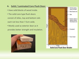15
A. Solid / Laminated Core Flush Door:
• Have solid blocks of wood inside.
• The solid core type flush doors
consist of stiles, top and bottom rails
each not less than 7.5cm wide.
• Mostly used as exterior door as it
provides better strength and insulation.
 