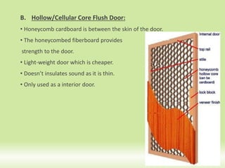B. Hollow/Cellular Core Flush Door:
• Honeycomb cardboard is between the skin of the door.
• The honeycombed fiberboard provides
strength to the door.
• Light-weight door which is cheaper.
• Doesn’t insulates sound as it is thin.
• Only used as a interior door.
16
 