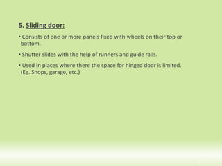 5. Sliding door:
• Consists of one or more panels fixed with wheels on their top or
bottom.
• Shutter slides with the help of runners and guide rails.
• Used in places where there the space for hinged door is limited.
(Eg. Shops, garage, etc.)
17
 