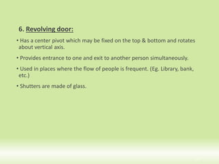 6. Revolving door:
• Has a center pivot which may be fixed on the top & bottom and rotates
about vertical axis.
• Provides entrance to one and exit to another person simultaneously.
• Used in places where the flow of people is frequent. (Eg. Library, bank,
etc.)
• Shutters are made of glass.
19
 