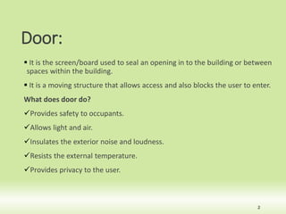 Door:
 It is the screen/board used to seal an opening in to the building or between
spaces within the building.
 It is a moving structure that allows access and also blocks the user to enter.
What does door do?
Provides safety to occupants.
Allows light and air.
Insulates the exterior noise and loudness.
Resists the external temperature.
Provides privacy to the user.
2
 