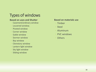 Types of windows
Based on uses and Shutter
◦ Casement/ordinary window
◦ Louvered window.
◦ Pivoted window
◦ Corner window
◦ Gable window
◦ Dormer window
◦ Bay window
◦ Clerestory window
◦ Lantern light window
◦ Sky light window
◦ Sliding window
Based on materials use
◦ Timber
◦ Steel
◦ Aluminum
◦ PVC windows
◦ Others
30
 