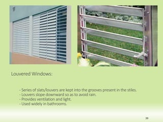 Louvered Windows:
- Series of slats/louvers are kept into the grooves present in the stiles.
- Louvers slope downward so as to avoid rain.
- Provides ventilation and light.
- Used widely in bathrooms.
39
 