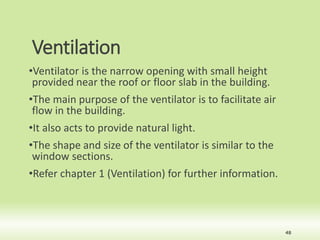 Ventilation
•Ventilator is the narrow opening with small height
provided near the roof or floor slab in the building.
•The main purpose of the ventilator is to facilitate air
flow in the building.
•It also acts to provide natural light.
•The shape and size of the ventilator is similar to the
window sections.
•Refer chapter 1 (Ventilation) for further information.
48
 