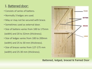 1. Batteneddoor:
• Consists of series of battens.
• Normally 3 ledges are used.
• May or may not be secured with brace.
• Sometimes used as external door.
• Size of battens varies from 100 to 175mm
(width) and 20 to 32mm (thickness).
• Size of ledges varies from 100 to 200mm
(width) and 25 to 30 mm (thickness).
• Size of braces varies from 127-175 mm
(width) and 25-30 mm (thickness).
8
Battened, ledged, braced & framed Door
 