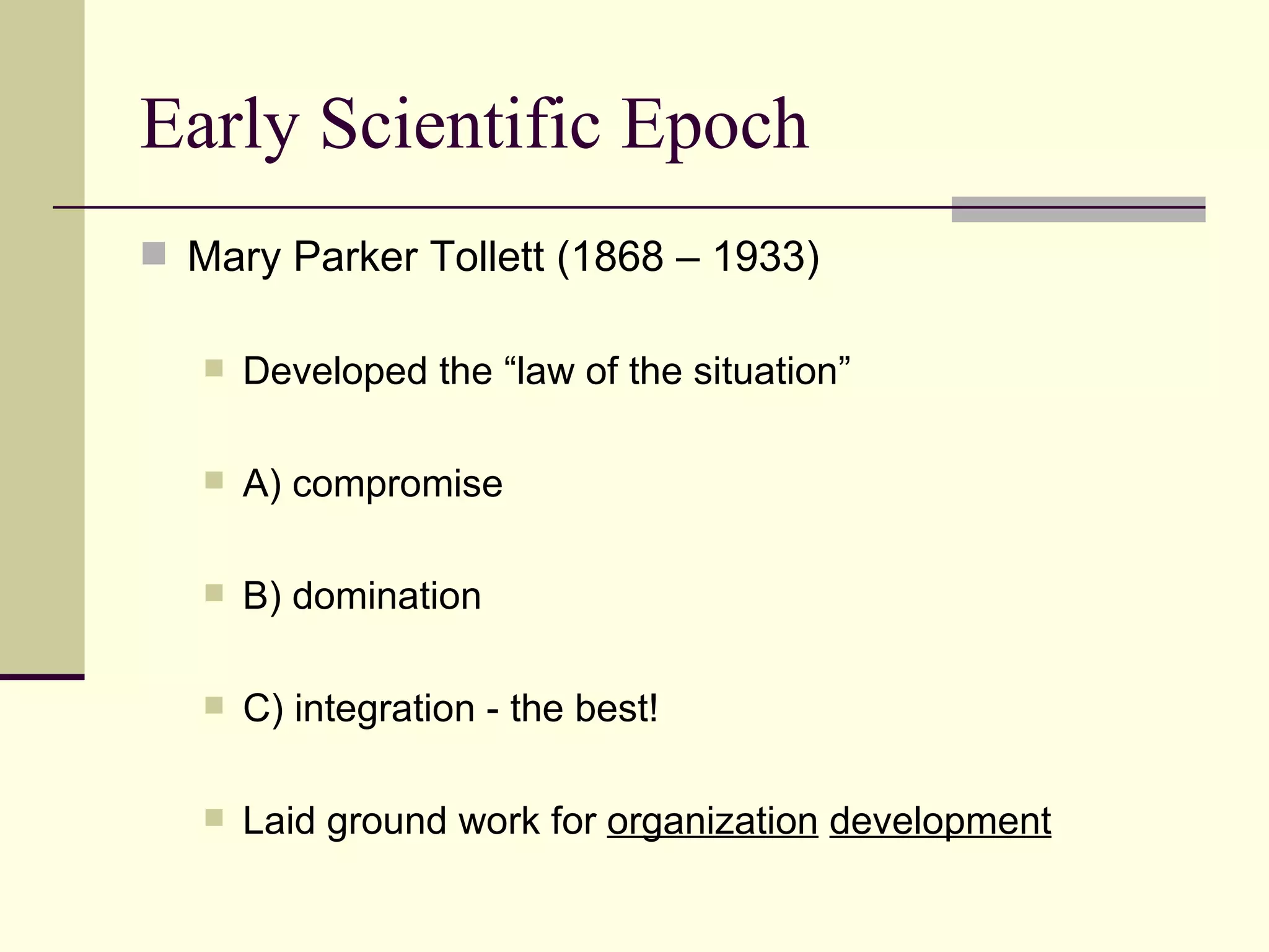 Early Scientific Epoch Mary Parker Tollett (1868 – 1933) Developed the “law of the situation” A) compromise B) domination C) integration - the best! Laid ground work for  organization   development 