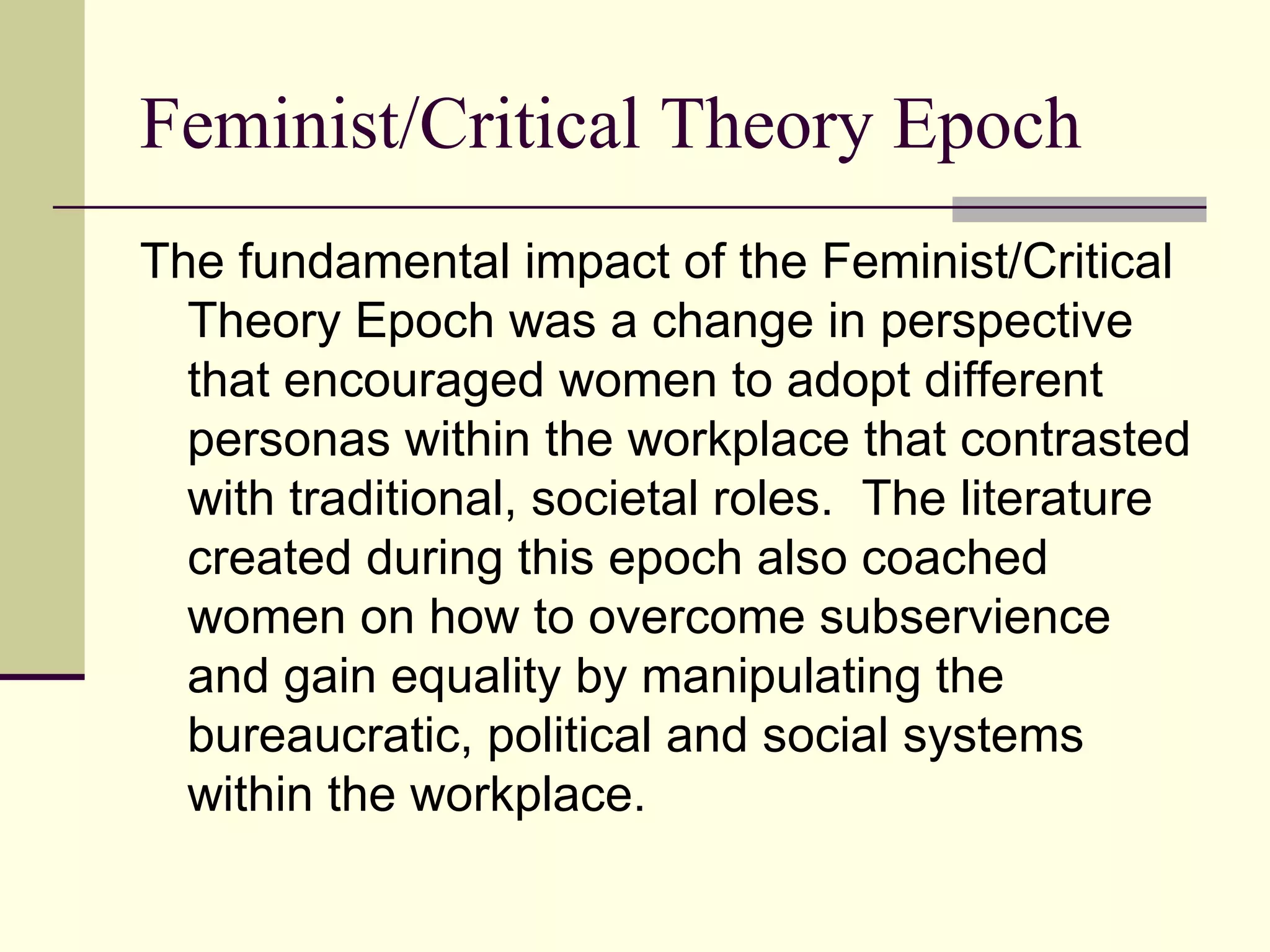 Feminist/Critical Theory Epoch The fundamental impact of the Feminist/Critical Theory Epoch was a change in perspective that encouraged women to adopt different personas within the workplace that contrasted with traditional, societal roles.  The literature created during this epoch also coached women on how to overcome subservience and gain equality by manipulating the bureaucratic, political and social systems within the workplace.  