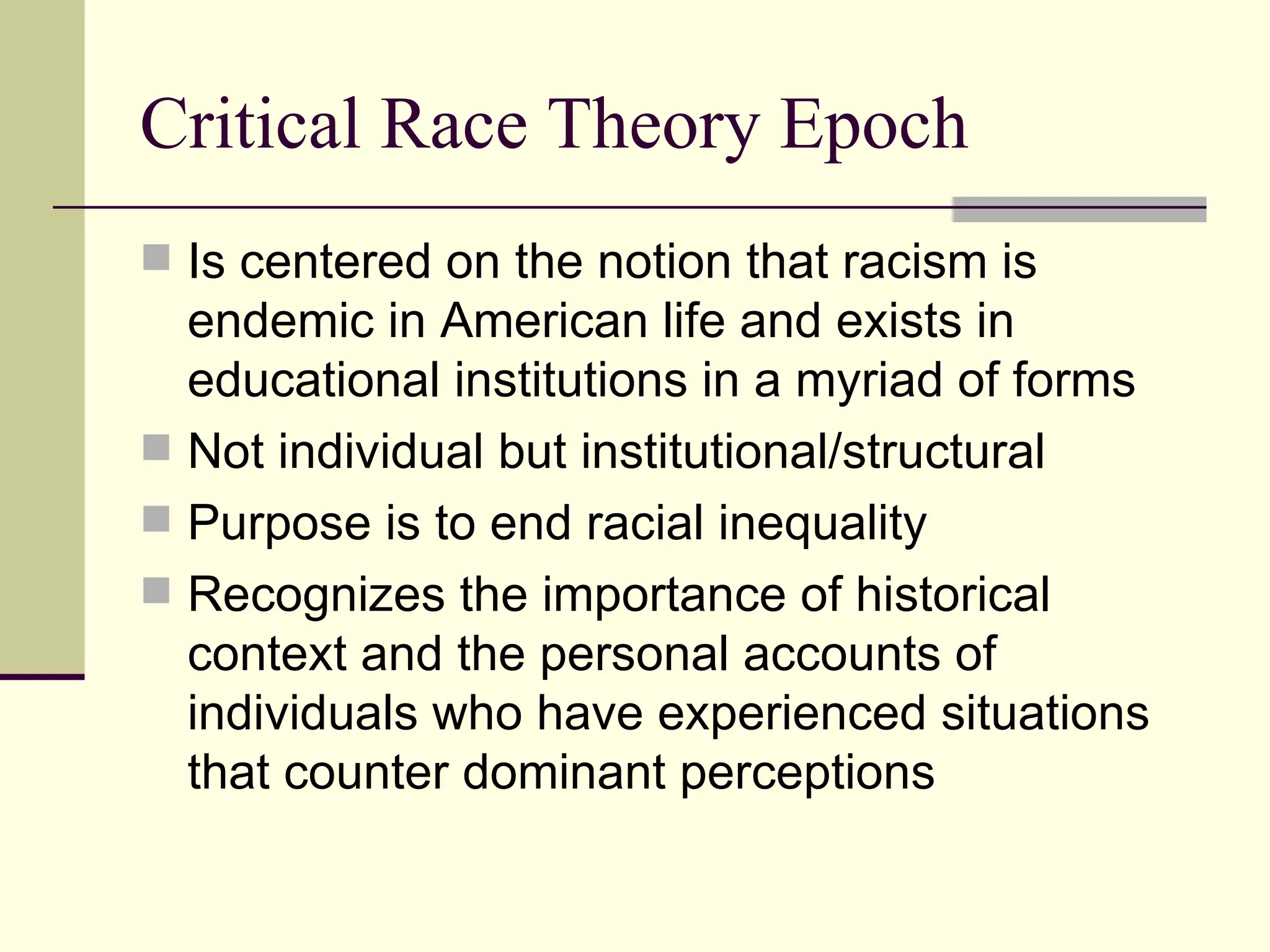 Critical Race Theory Epoch Is centered on the notion that racism is endemic in American life and exists in educational institutions in a myriad of forms Not individual but institutional/structural Purpose is to end racial inequality Recognizes the importance of historical context and the personal accounts of individuals who have experienced situations that counter dominant perceptions 