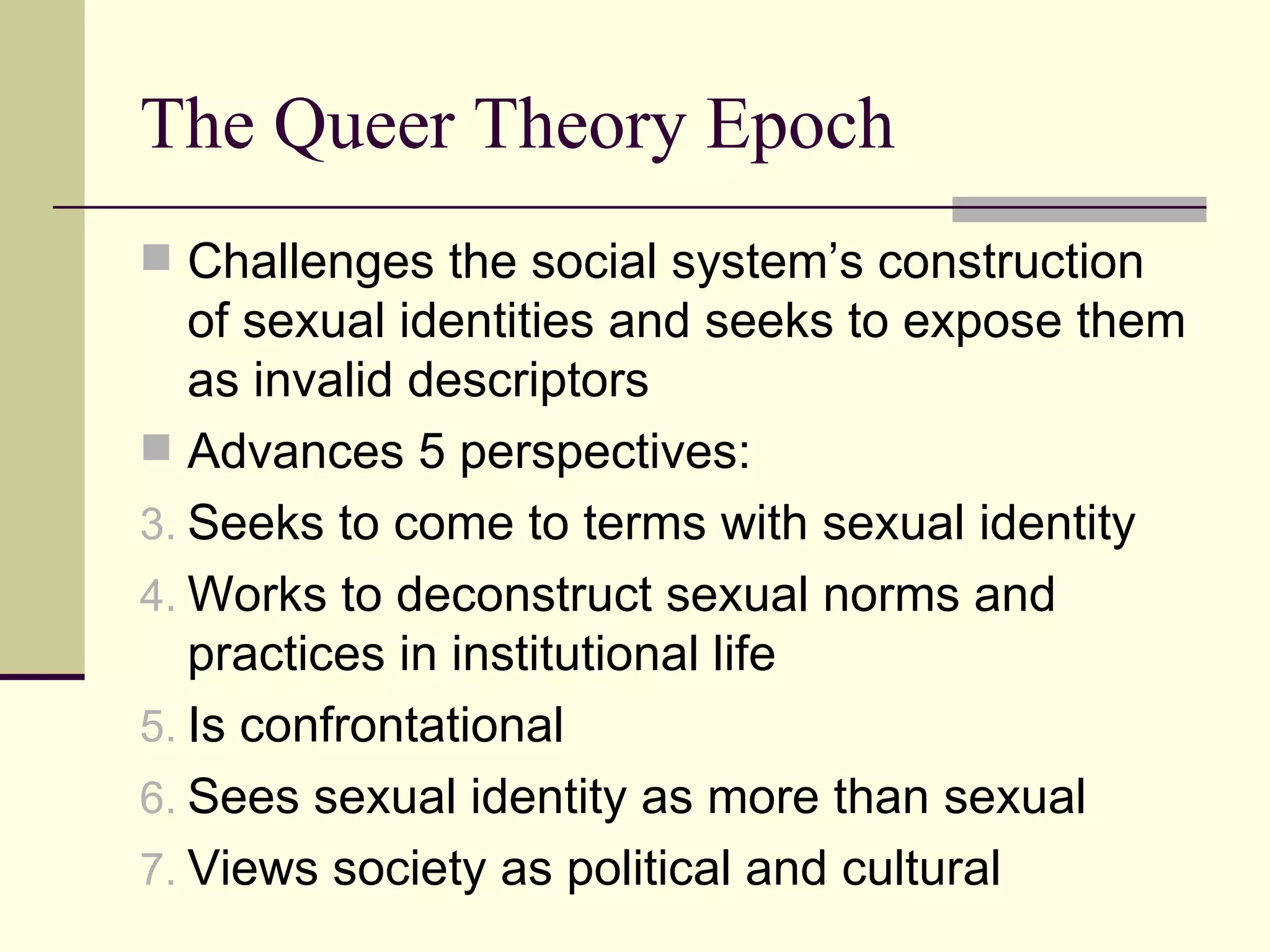 The Queer Theory Epoch Challenges the social system’s construction of sexual identities and seeks to expose them as invalid descriptors Advances 5 perspectives: Seeks to come to terms with sexual identity Works to deconstruct sexual norms and practices in institutional life Is confrontational Sees sexual identity as more than sexual Views society as political and cultural 