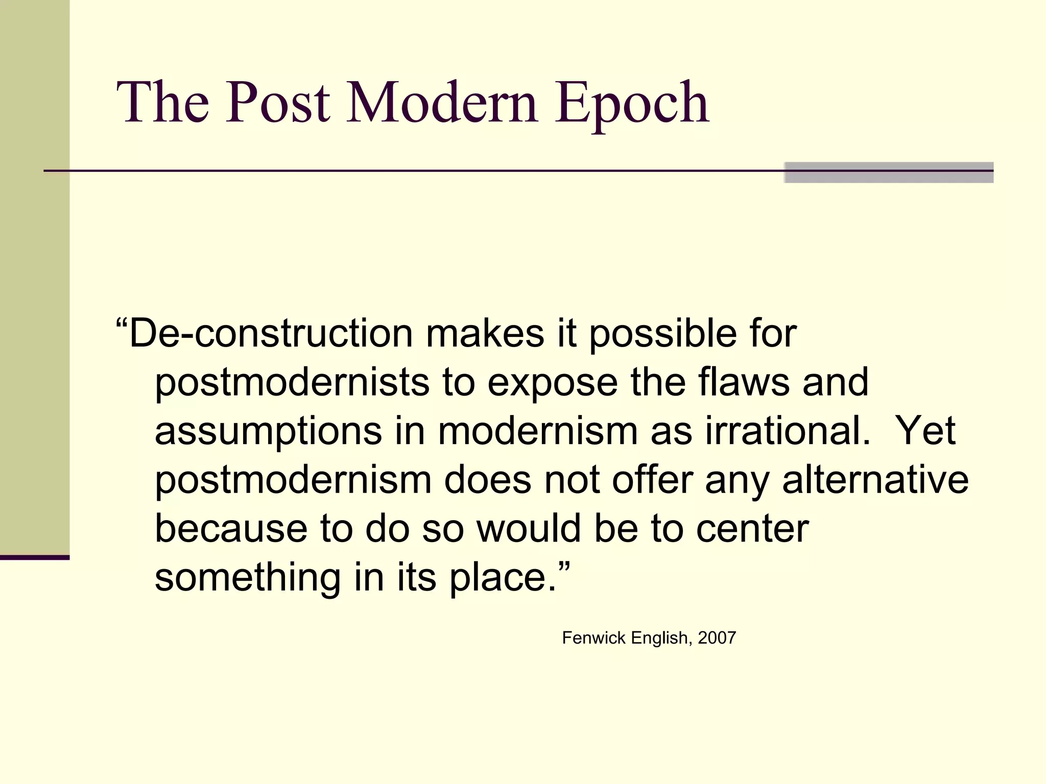 The Post Modern Epoch “De-construction makes it possible for postmodernists to expose the flaws and assumptions in modernism as irrational.  Yet postmodernism does not offer any alternative because to do so would be to center something in its place.” Fenwick English, 2007 