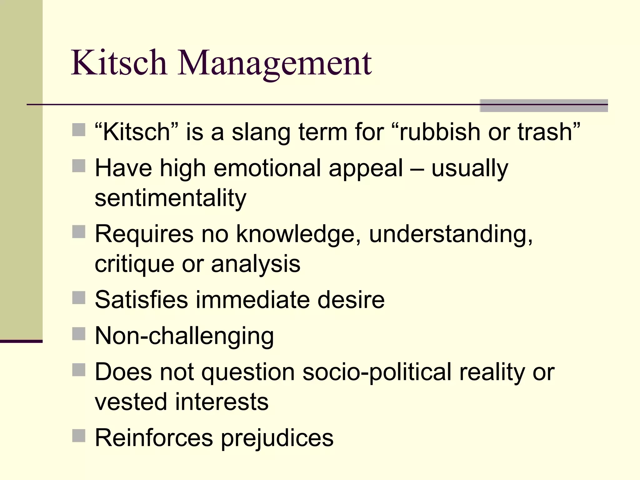 Kitsch Management  “Kitsch” is a slang term for “rubbish or trash” Have high emotional appeal – usually sentimentality Requires no knowledge, understanding, critique or analysis Satisfies immediate desire Non-challenging Does not question socio-political reality or vested interests Reinforces prejudices 