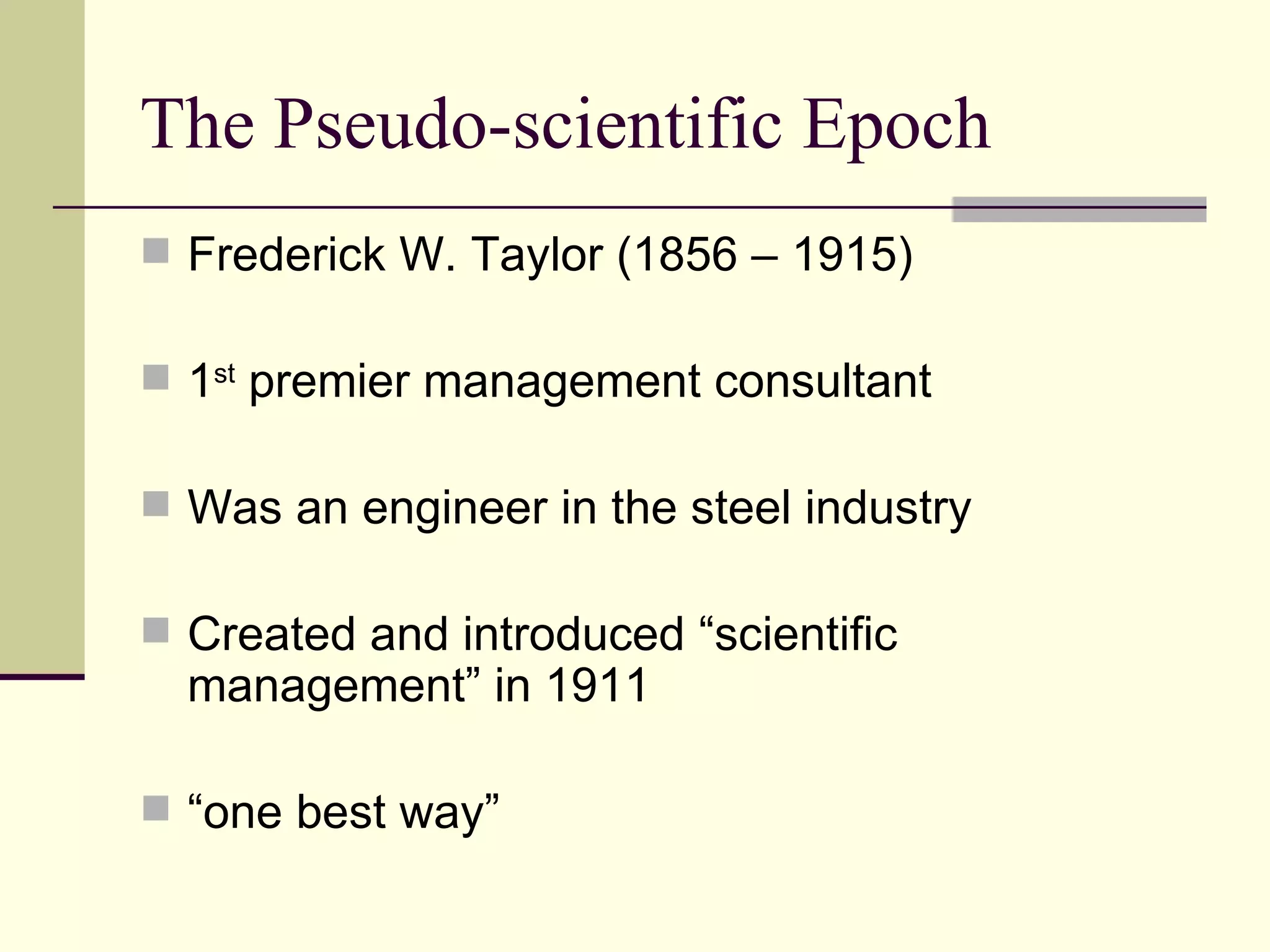 The Pseudo-scientific Epoch Frederick W. Taylor (1856 – 1915) 1 st  premier management consultant Was an engineer in the steel industry Created and introduced “scientific management” in 1911 “ one best way” 