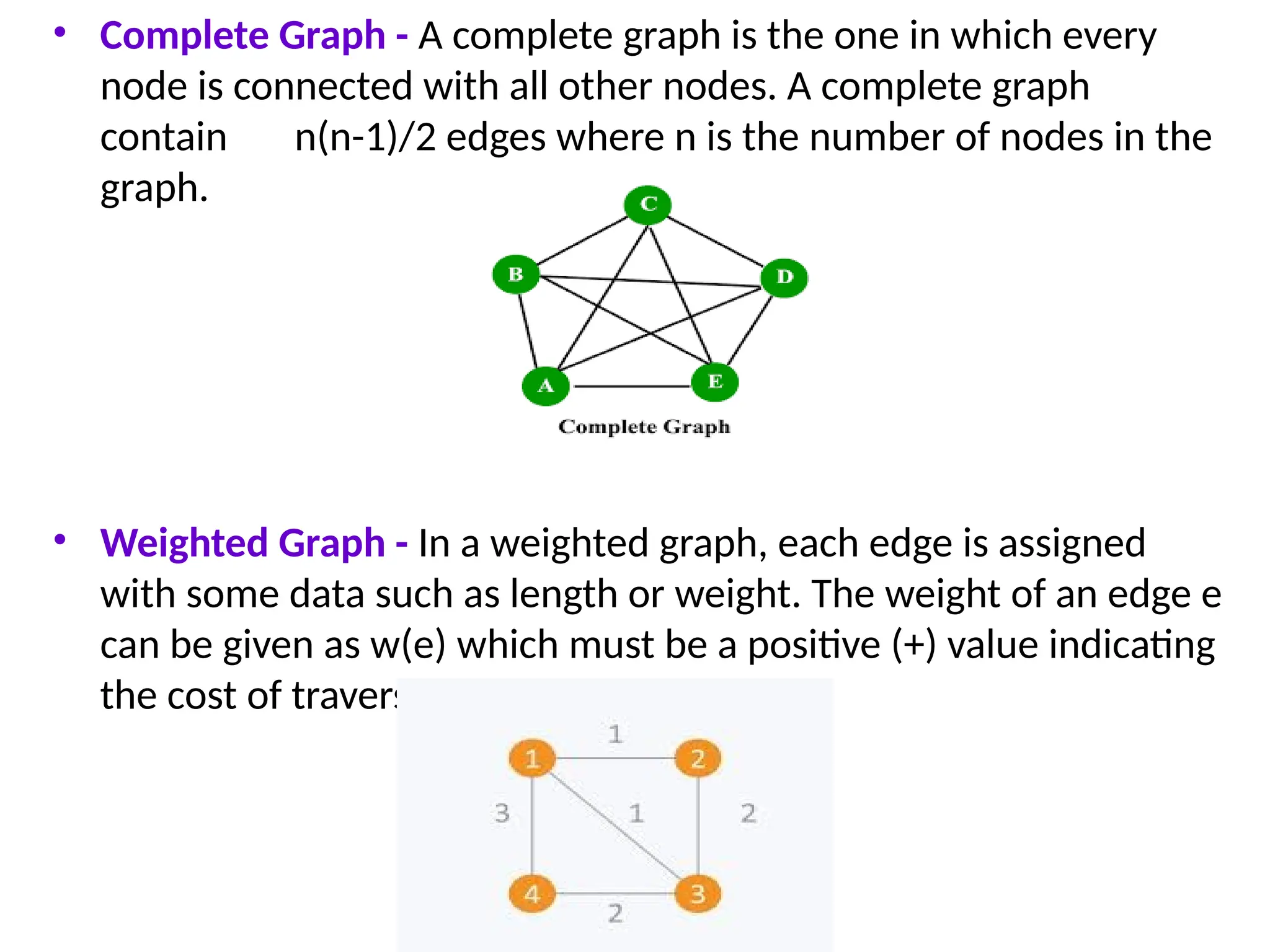 • Complete Graph - A complete graph is the one in which every
node is connected with all other nodes. A complete graph
contain n(n-1)/2 edges where n is the number of nodes in the
graph.
• Weighted Graph - In a weighted graph, each edge is assigned
with some data such as length or weight. The weight of an edge e
can be given as w(e) which must be a positive (+) value indicating
the cost of traversing the edge.
 