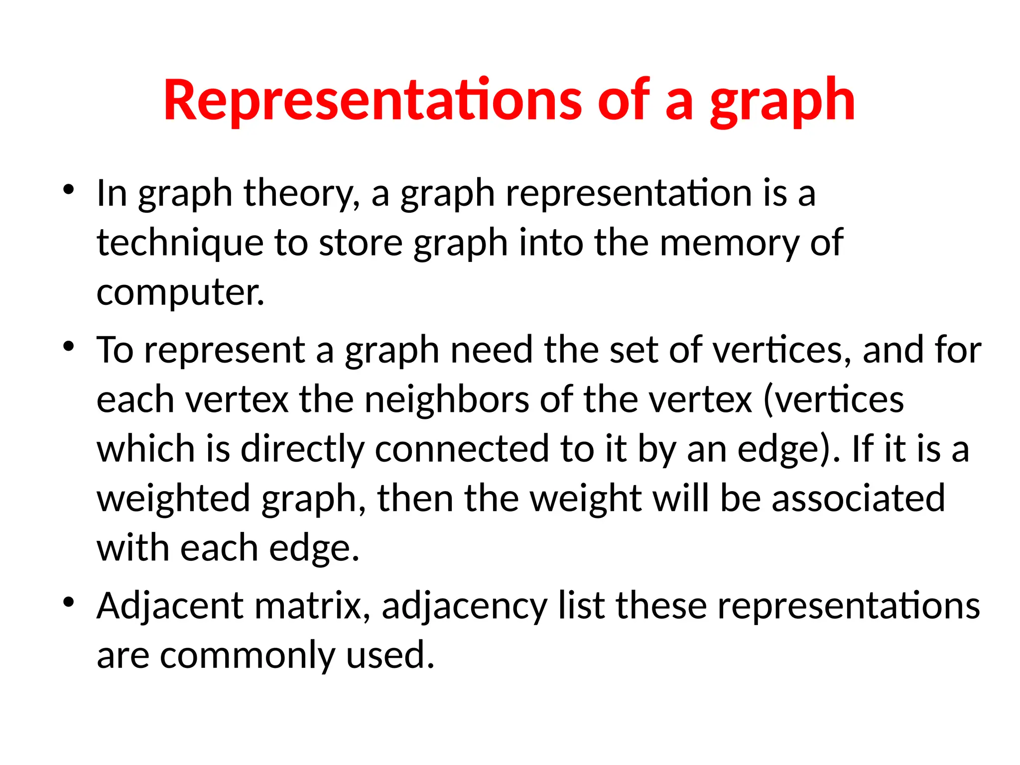 Representations of a graph
• In graph theory, a graph representation is a
technique to store graph into the memory of
computer.
• To represent a graph need the set of vertices, and for
each vertex the neighbors of the vertex (vertices
which is directly connected to it by an edge). If it is a
weighted graph, then the weight will be associated
with each edge.
• Adjacent matrix, adjacency list these representations
are commonly used.
 