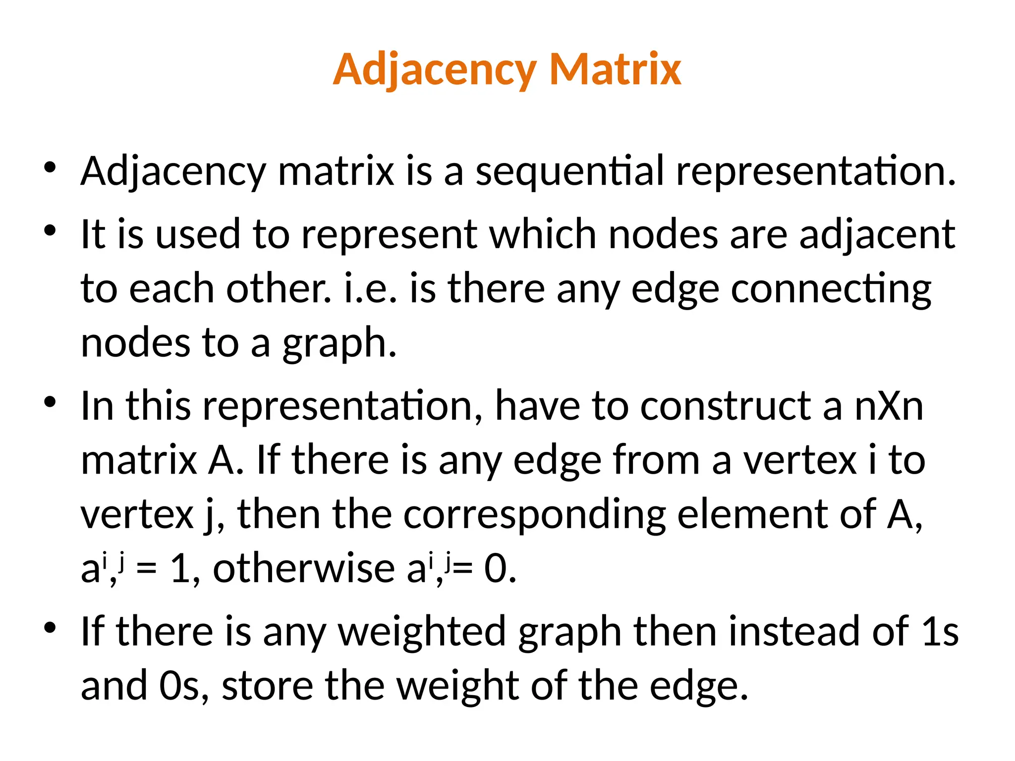 Adjacency Matrix
• Adjacency matrix is a sequential representation.
• It is used to represent which nodes are adjacent
to each other. i.e. is there any edge connecting
nodes to a graph.
• In this representation, have to construct a nXn
matrix A. If there is any edge from a vertex i to
vertex j, then the corresponding element of A,
ai
,j
= 1, otherwise ai
,j
= 0.
• If there is any weighted graph then instead of 1s
and 0s, store the weight of the edge.
 