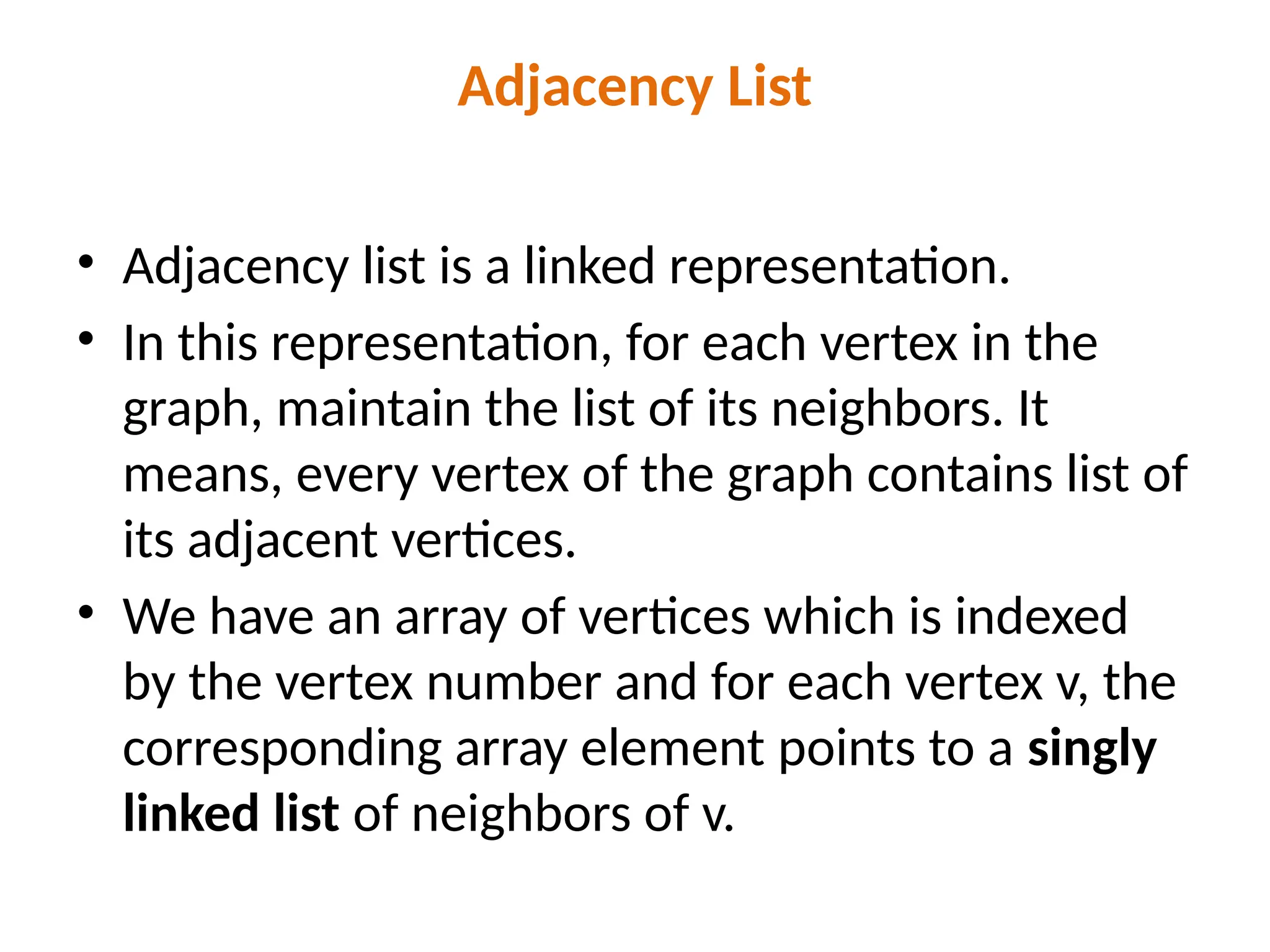 Adjacency List
• Adjacency list is a linked representation.
• In this representation, for each vertex in the
graph, maintain the list of its neighbors. It
means, every vertex of the graph contains list of
its adjacent vertices.
• We have an array of vertices which is indexed
by the vertex number and for each vertex v, the
corresponding array element points to a singly
linked list of neighbors of v.
 
